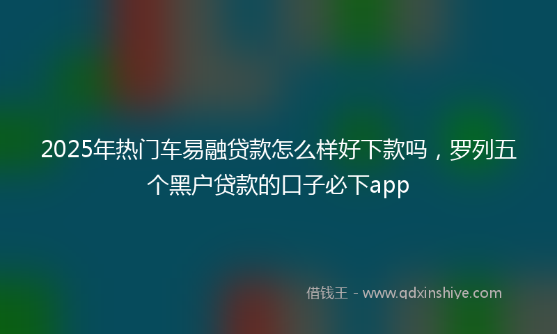 2025年热门车易融贷款怎么样好下款吗，罗列五个黑户贷款的口子必下app