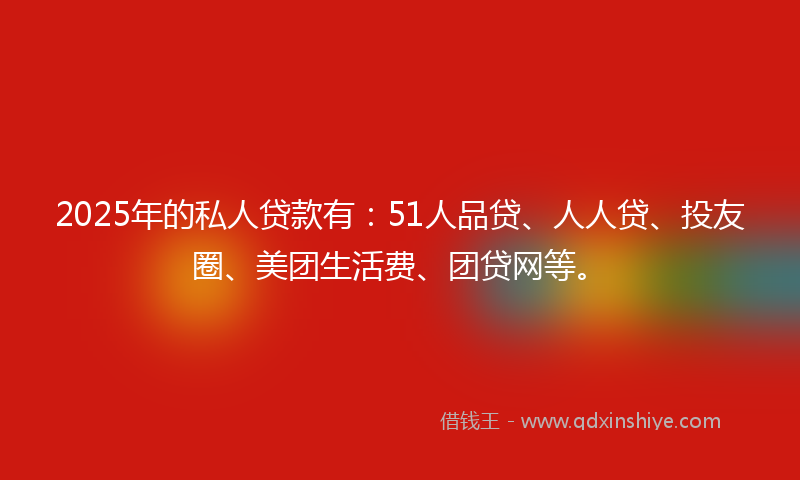2025年的私人贷款有：51人品贷、人人贷、投友圈、美团生活费、团贷网等。