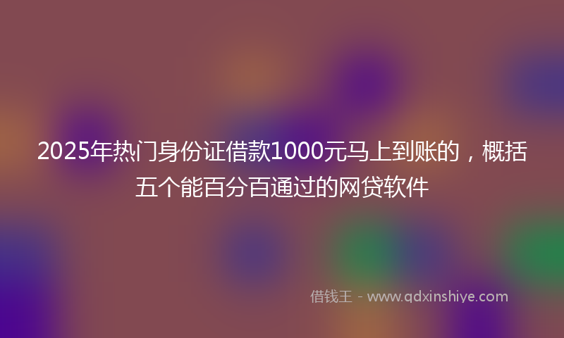 2025年热门身份证借款1000元马上到账的，概括五个能百分百通过的网贷软件