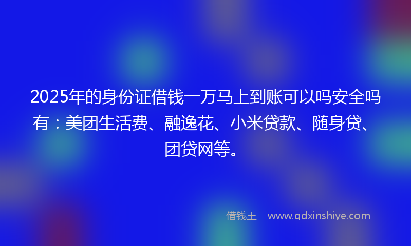 2025年的身份证借钱一万马上到账可以吗安全吗有：美团生活费、融逸花、小米贷款、随身贷、团贷网等。