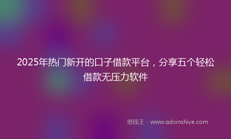 2025年热门新开的口子借款平台，分享五个轻松借款无压力软件