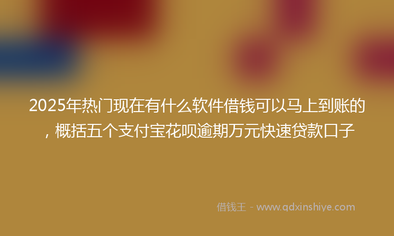 2025年热门现在有什么软件借钱可以马上到账的，概括五个支付宝花呗逾期万元快速贷款口子