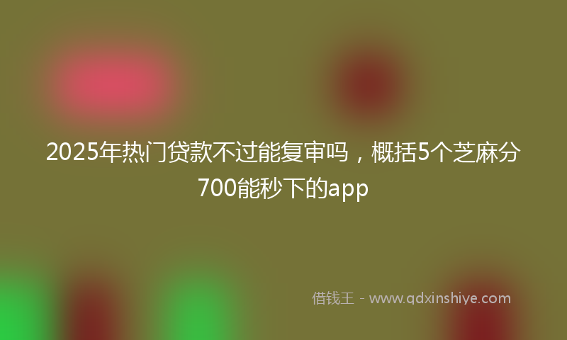 2025年热门贷款不过能复审吗，概括5个芝麻分700能秒下的app