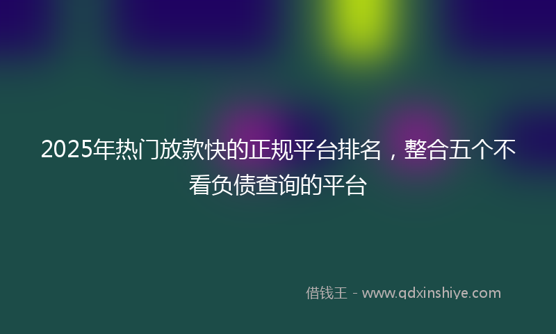 2025年热门放款快的正规平台排名，整合五个不看负债查询的平台