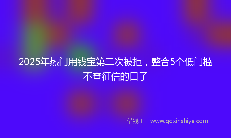 2025年热门用钱宝第二次被拒，整合5个低门槛不查征信的口子