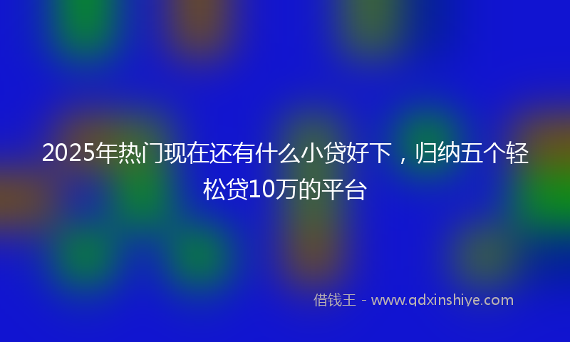 2025年热门现在还有什么小贷好下，归纳五个轻松贷10万的平台
