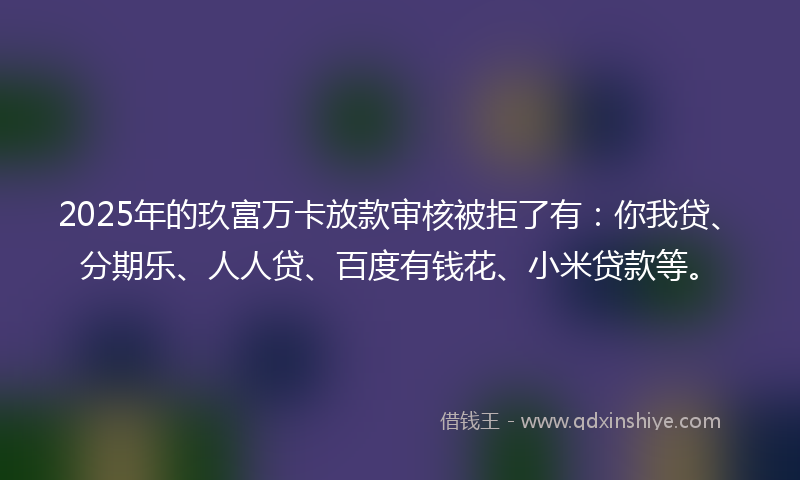 2025年的玖富万卡放款审核被拒了有：你我贷、分期乐、人人贷、百度有钱花、小米贷款等。