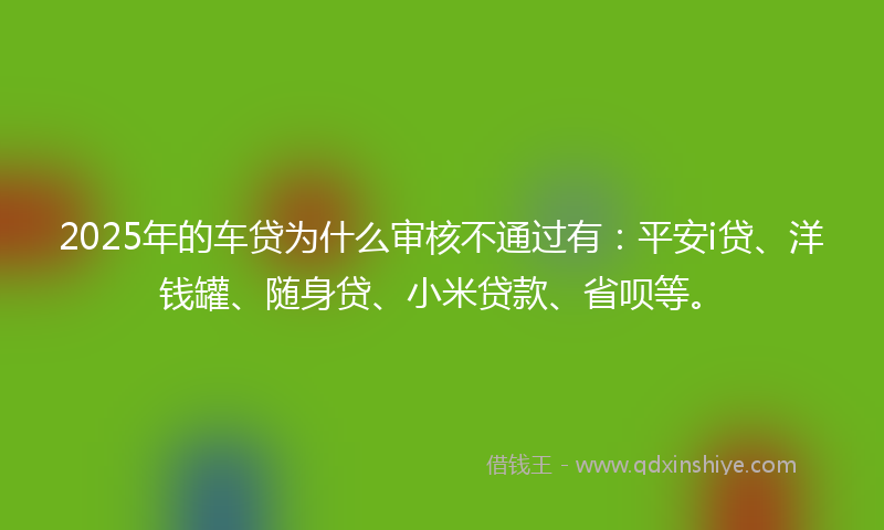2025年的车贷为什么审核不通过有：平安i贷、洋钱罐、随身贷、小米贷款、省呗等。