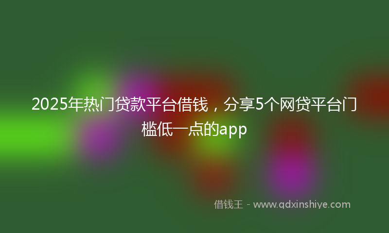 2025年热门贷款平台借钱，分享5个网贷平台门槛低一点的app