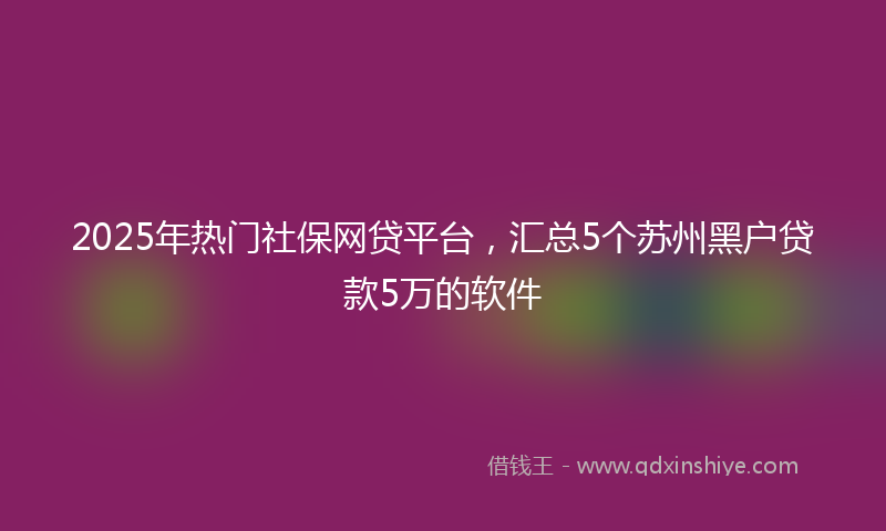 2025年热门社保网贷平台，汇总5个苏州黑户贷款5万的软件