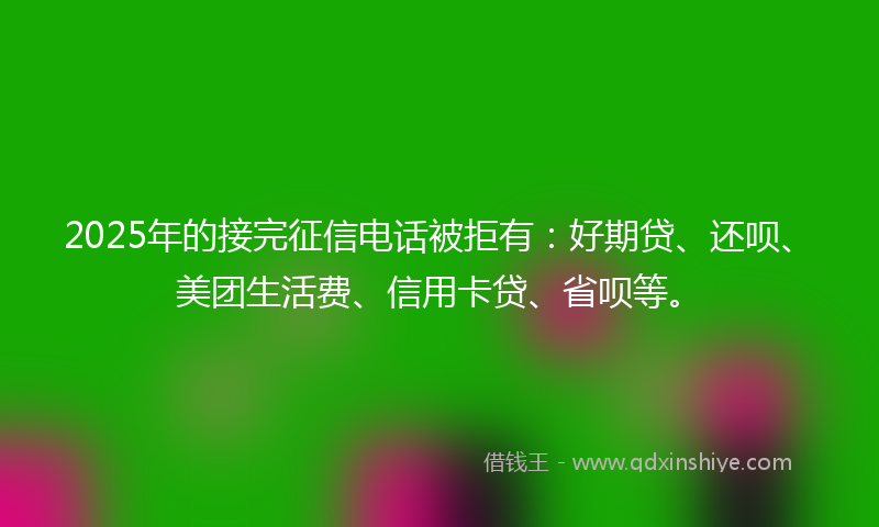 2025年的接完征信电话被拒有：好期贷、还呗、美团生活费、信用卡贷、省呗等。
