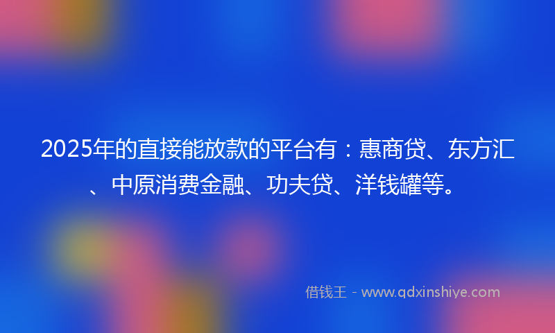 2025年的直接能放款的平台有：惠商贷、东方汇、中原消费金融、功夫贷、洋钱罐等。