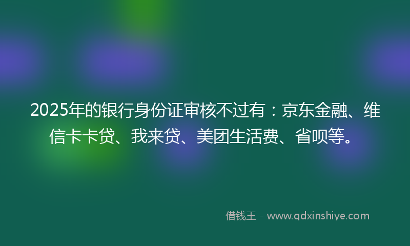 2025年的银行身份证审核不过有：京东金融、维信卡卡贷、我来贷、美团生活费、省呗等。