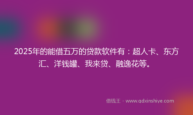 2025年的能借五万的贷款软件有：超人卡、东方汇、洋钱罐、我来贷、融逸花等。