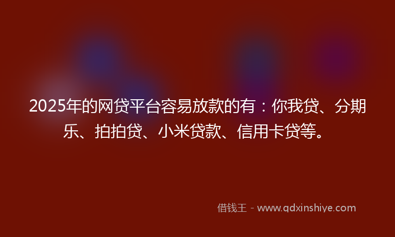 2025年的网贷平台容易放款的有：你我贷、分期乐、拍拍贷、小米贷款、信用卡贷等。