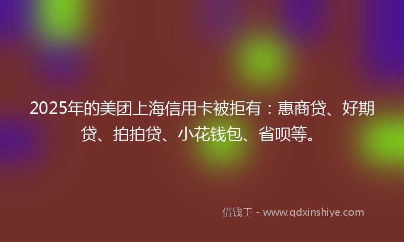 2025年的美团上海信用卡被拒有：惠商贷、好期贷、拍拍贷、小花钱包、省呗等。