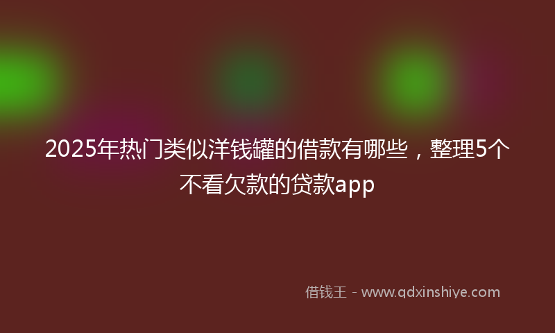 2025年热门类似洋钱罐的借款有哪些，整理5个不看欠款的贷款app