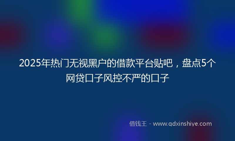 2025年热门无视黑户的借款平台贴吧，盘点5个网贷口子风控不严的口子