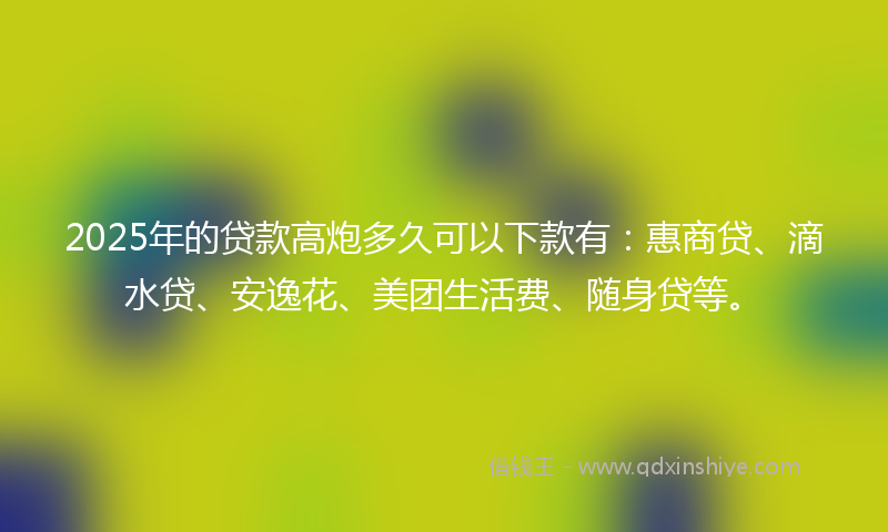 2025年的贷款高炮多久可以下款有：惠商贷、滴水贷、安逸花、美团生活费、随身贷等。