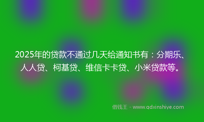 2025年的贷款不通过几天给通知书有：分期乐、人人贷、柯基贷、维信卡卡贷、小米贷款等。