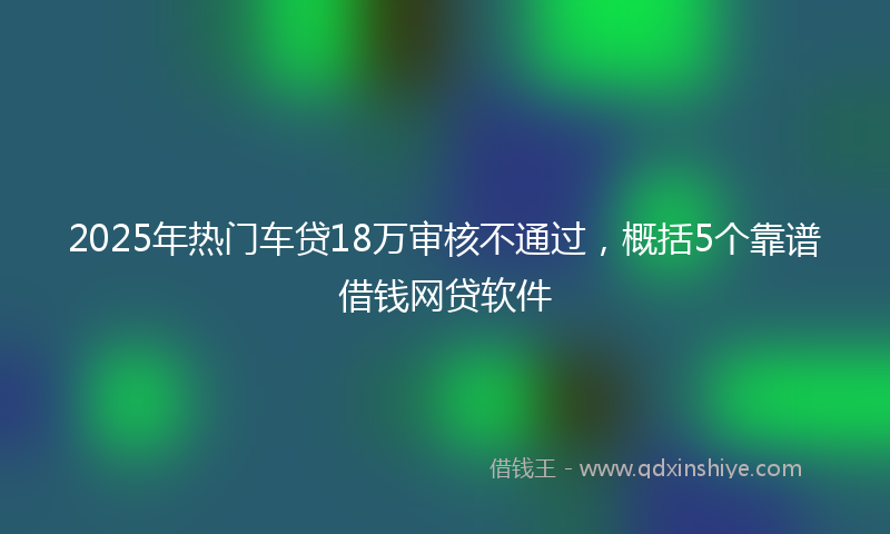 2025年热门车贷18万审核不通过，概括5个靠谱借钱网贷软件
