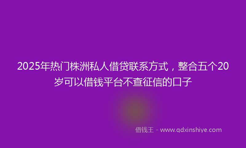 2025年热门株洲私人借贷联系方式，整合五个20岁可以借钱平台不查征信的口子
