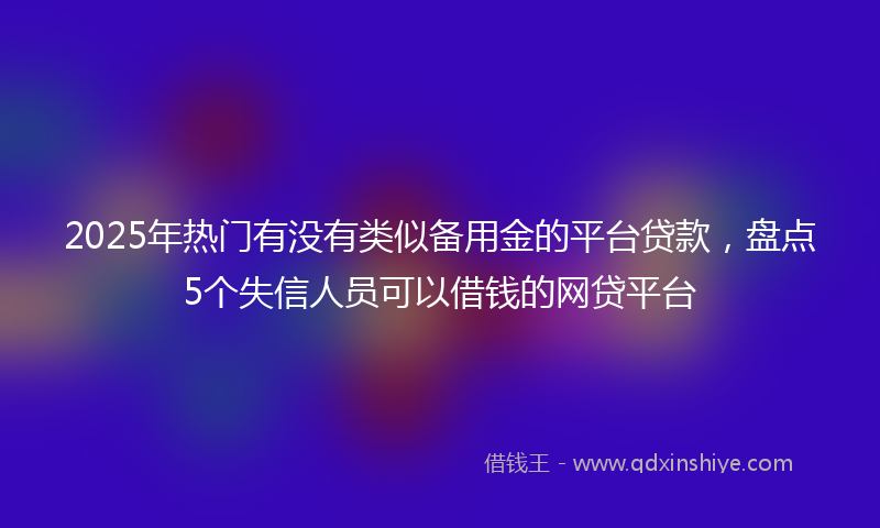 2025年热门有没有类似备用金的平台贷款，盘点5个失信人员可以借钱的网贷平台