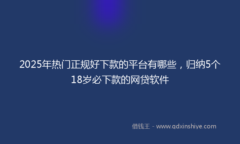 2025年热门正规好下款的平台有哪些，归纳5个18岁必下款的网贷软件
