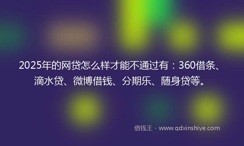 2025年的网贷怎么样才能不通过有：360借条、滴水贷、微博借钱、分期乐、随身贷等。