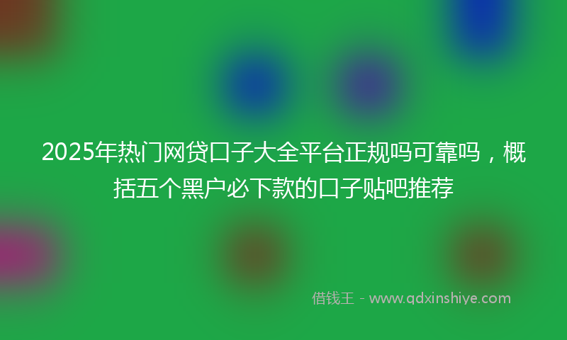 2025年热门网贷口子大全平台正规吗可靠吗，概括五个黑户必下款的口子贴吧推荐