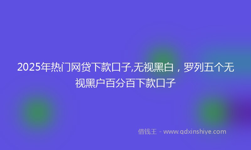 2025年热门网贷下款口子,无视黑白，罗列五个无视黑户百分百下款口子