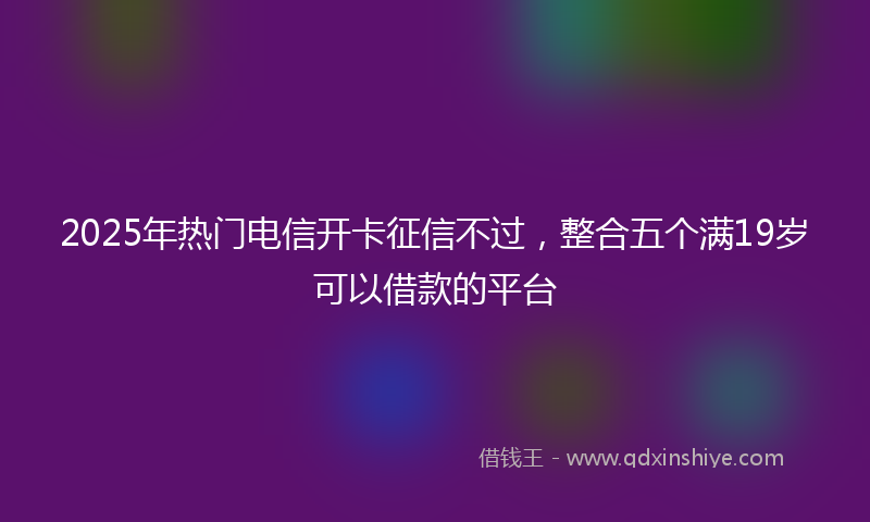 2025年热门电信开卡征信不过，整合五个满19岁可以借款的平台