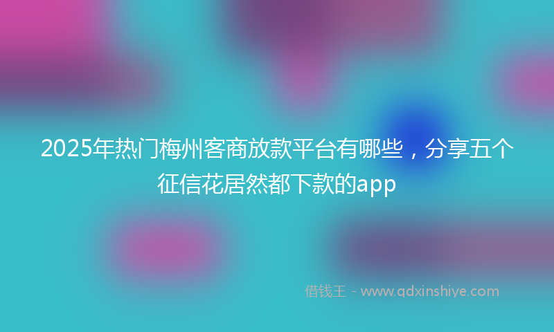 2025年热门梅州客商放款平台有哪些，分享五个征信花居然都下款的app