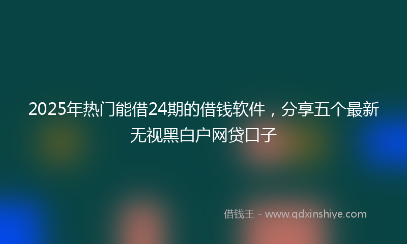 2025年热门能借24期的借钱软件，分享五个最新无视黑白户网贷口子