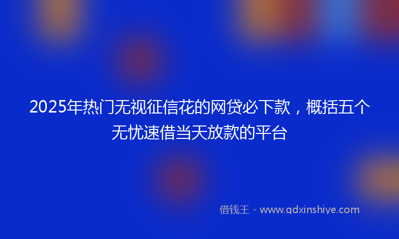 2025年热门无视征信花的网贷必下款，概括五个无忧速借当天放款的平台
