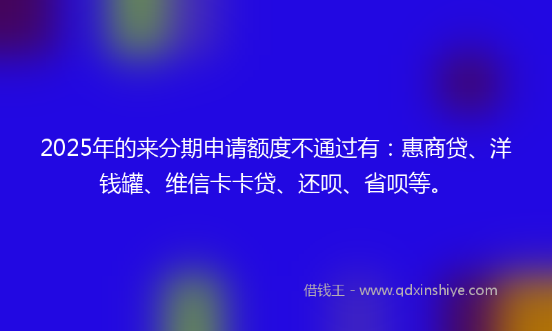 2025年的来分期申请额度不通过有：惠商贷、洋钱罐、维信卡卡贷、还呗、省呗等。
