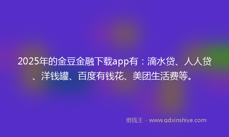 2025年的金豆金融下载app有：滴水贷、人人贷、洋钱罐、百度有钱花、美团生活费等。