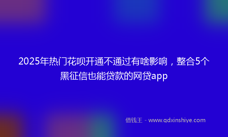 2025年热门花呗开通不通过有啥影响，整合5个黑征信也能贷款的网贷app