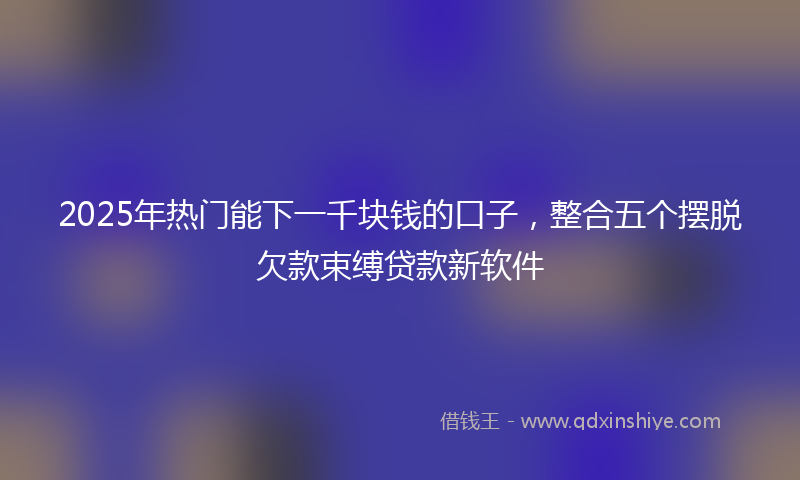 2025年热门能下一千块钱的口子，整合五个摆脱欠款束缚贷款新软件