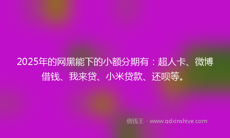 2025年的网黑能下的小额分期有：超人卡、微博借钱、我来贷、小米贷款、还呗等。