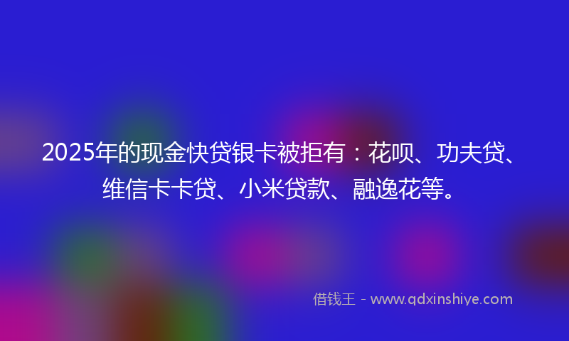 2025年的现金快贷银卡被拒有：花呗、功夫贷、维信卡卡贷、小米贷款、融逸花等。