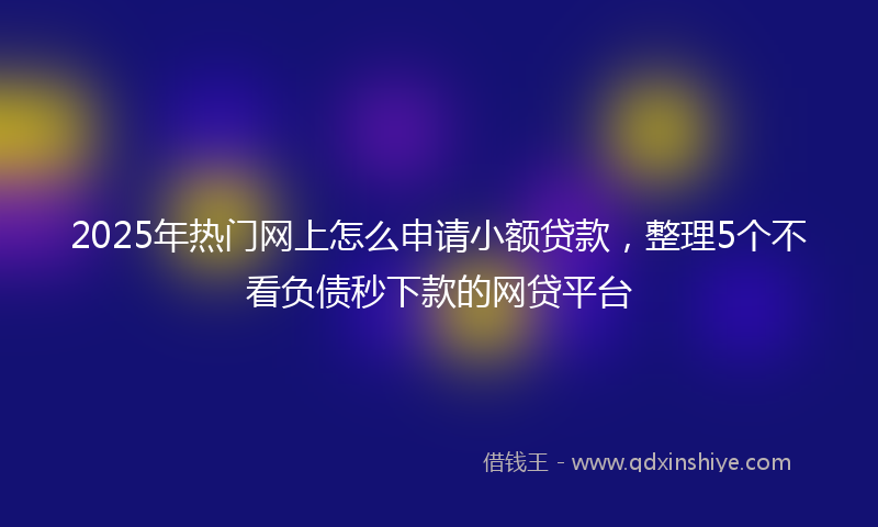 2025年热门网上怎么申请小额贷款，整理5个不看负债秒下款的网贷平台