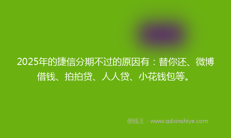 2025年的捷信分期不过的原因有：替你还、微博借钱、拍拍贷、人人贷、小花钱包等。