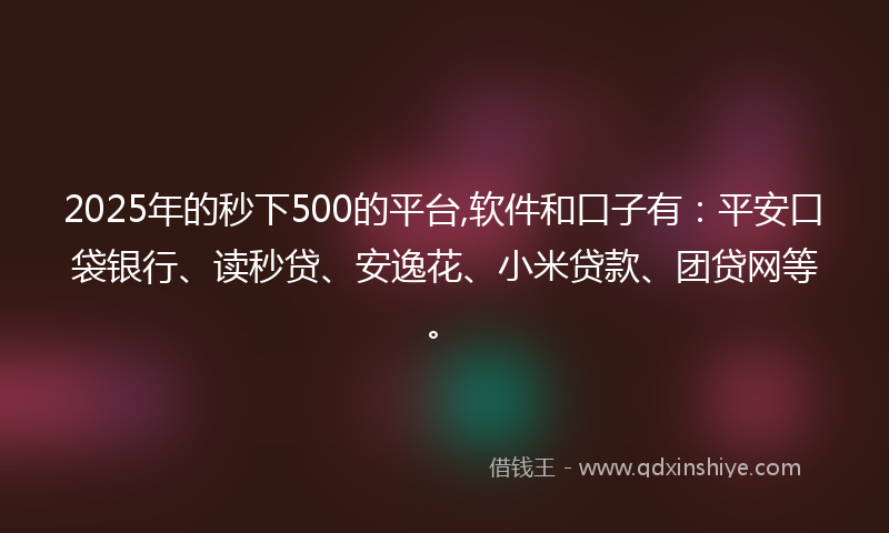 2025年的秒下500的平台,软件和口子有：平安口袋银行、读秒贷、安逸花、小米贷款、团贷网等。