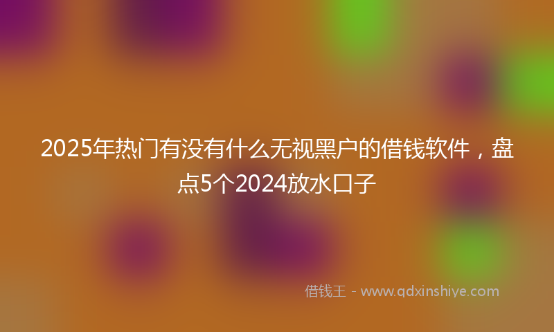 2025年热门有没有什么无视黑户的借钱软件，盘点5个2024放水口子