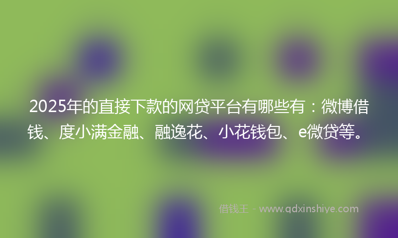 2025年的直接下款的网贷平台有哪些有：微博借钱、度小满金融、融逸花、小花钱包、e微贷等。