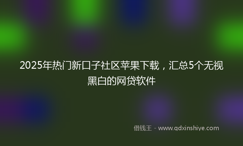 2025年热门新口子社区苹果下载，汇总5个无视黑白的网贷软件