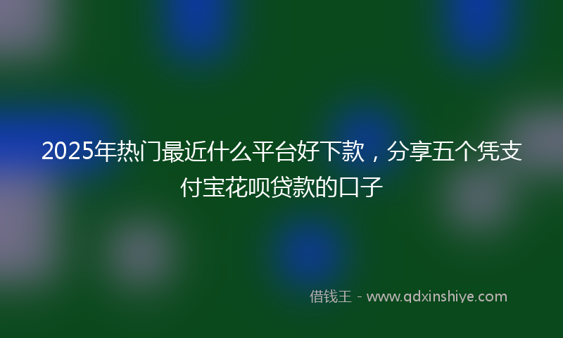 2025年热门最近什么平台好下款，分享五个凭支付宝花呗贷款的口子