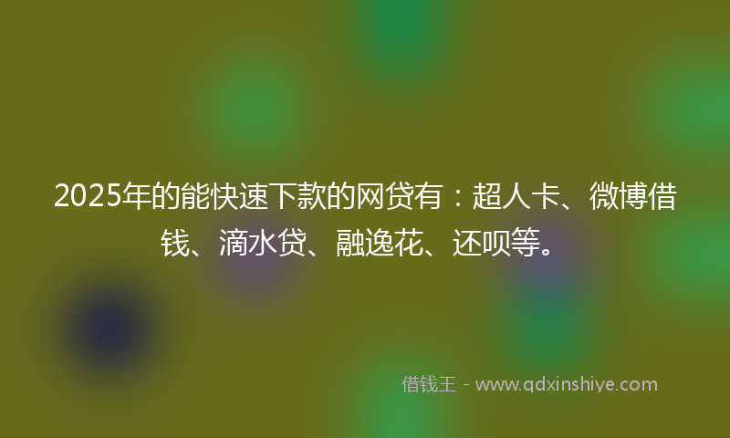 2025年的能快速下款的网贷有：超人卡、微博借钱、滴水贷、融逸花、还呗等。