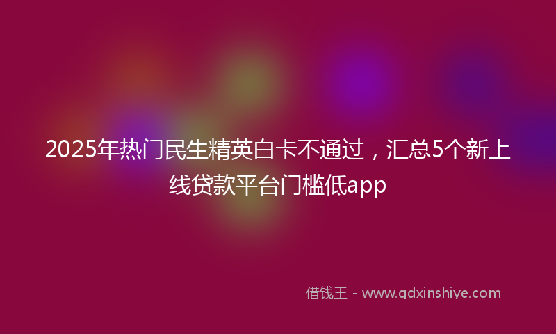 2025年热门民生精英白卡不通过，汇总5个新上线贷款平台门槛低app